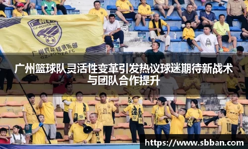 广州篮球队灵活性变革引发热议球迷期待新战术与团队合作提升